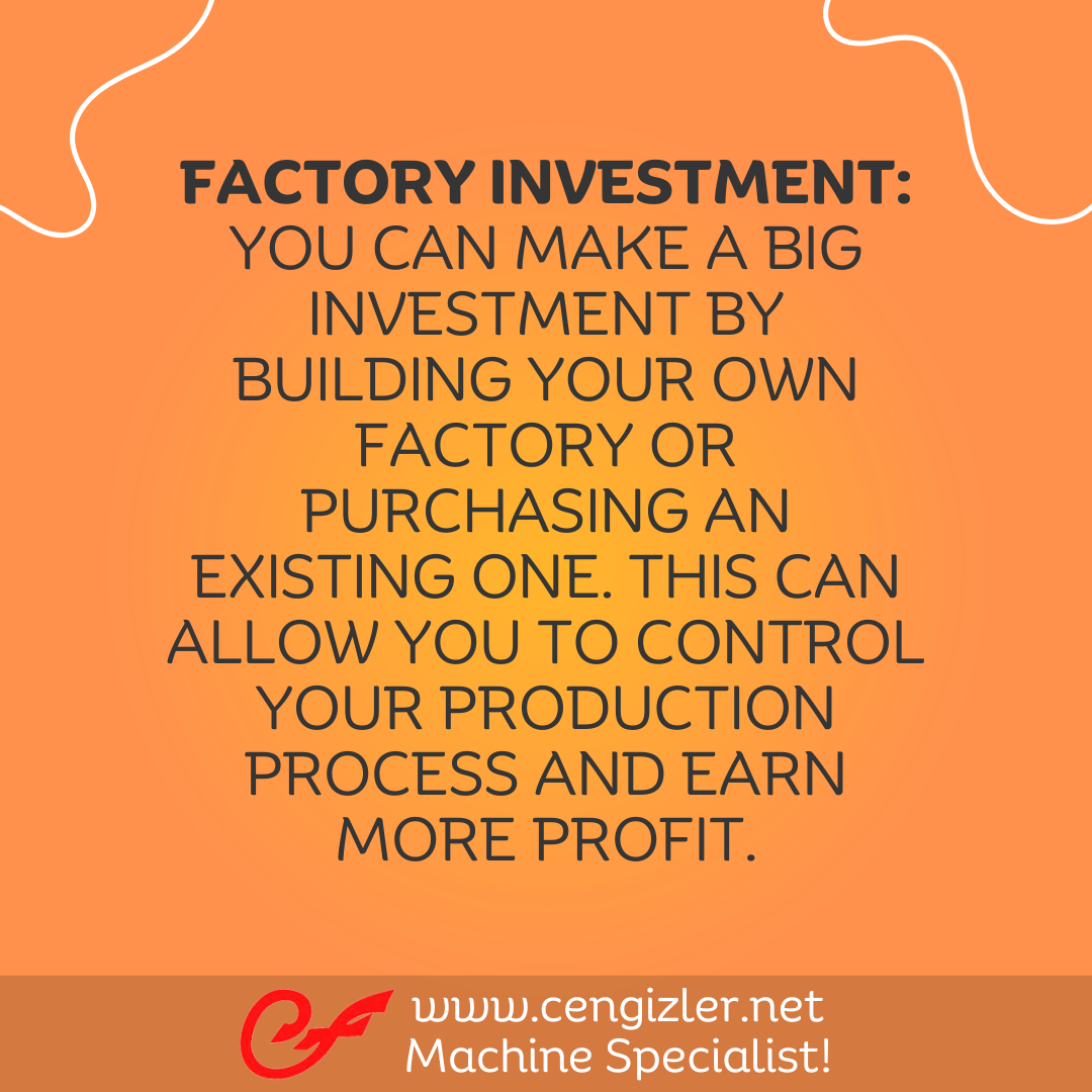 3 Factory Investment. You can make a big investment by building your own factory or purchasing an existing one. This can allow you to control your production process and earn more profit